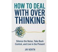 HOW TO DEAL WITH OVERTHINKING: Silence the Noise, Take Back Control, and Live in the Present