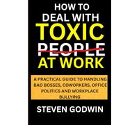 HOW TO DEAL WITH TOXIC PEOPLE AT WORK: A PRACTICAL GUIDE TO HANDLING BAD BOSSES, COWORKERS, OFFICE POLITICS AND WORKPLACE BULLYING