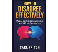 HOW TO DISAGREE EFFECTIVELY: Master Conflict, Communication, and Difficult Conversations