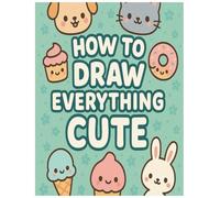 How To Draw Everything Cute: Easy Step-by-Step Guide to Sketch Cute Animals, Fun Foods, and Amazing Things: Creative Drawing and Coloring Activity ... and Simple Lessons for Beginners Ages 4-12