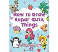 How to Draw Super Cute Things: Learn to Draw Incredibly Cute Stuff - People, Animals, Magical Creatures, Food, and More - Easy Step By Step Drawing Book for Kids and Teens