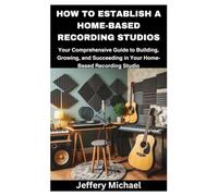 HOW TO ESTABLISH A HOME-BASED RECORDING STUDIOS: Your Comprehensive Guide to Building, Growing, and Succeeding in Your Home-Based Recording Studio