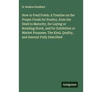 How to Feed Fowls. A Treatise on the Proper Foods for Poultry, from the Shell to Maturity, for Laying or Breeding Stock, and for Exhibition or Market ... The Kind, Quality, and Amount Fully Described