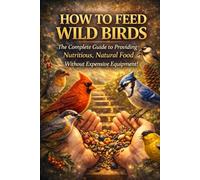 HOW TO FEED WILD BIRDS: The Complete Guide to Providing Nutritious, Natural Food Without Expensive Equipment!: 2 (feed the birds)