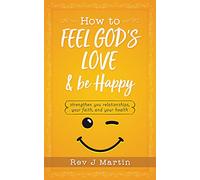 How To Feel God's Love And Be Happy: Strengthen Your Relationships, Your Faith, and Your Health - Gain the power to improve your life