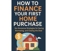 How To Finance Your First Home Purchase: No- Nonsense Strategies for saving Borrowing, and Closing the Deal