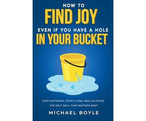 How to Find Joy Even If You Have a Hole in Your Bucket: Stop Suffering, Start Living, and Cultivate the Only Skill that Matters Most