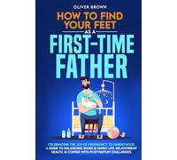 How To Find Your Feet As a First-Time Father: Celebrating The Joy of Pregnancy to Parenthood; A Guide to Balancing Work & Family Life, Relationship Health, & Coping With Postpartum Challenges