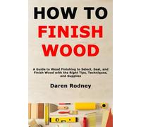 How to Finish Wood: A Guide to Wood Finishing to Select, Seal, and Finish Wood with the Right Tips, Techniques, and Supplies