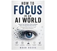 HOW TO FOCUS IN AN AI WORLD: Reclaim Your Attention, Career, and Mind Before the Algorithm Does It for You A Complete Guide to Deep Focus in the Age of Artificial Intelligence