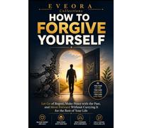 HOW TO FORGIVE YOURSELF: Stop Punishing Yourself, Let Go of Guilt and Regret, and Make Peace with the Past (EVEORA Practical Change)