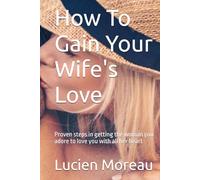 How To Gain Your Wife's Love: Proven steps in getting the woman you adore to love you with all her heart