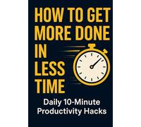 How to Get More Done in Less Time: Daily 10-Minute Productivity Hacks,: Daily 10-Minute Productivity Hacks to Beat Procrastination, Stay Focused, and Accomplish More Without Burnout