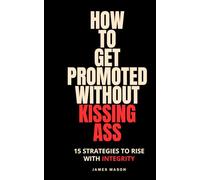 How to Get Promoted without Kissing Ass: 15 Strategies to Rise with Integrity