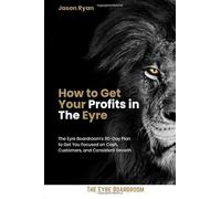 How to Get Your Profits in The Eyre: The Eyre Boardroom's 90-Day Plan to Get You Focused on Cash, Customers, and Consistent Growth