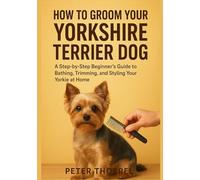 How to Groom Your Yorkshire Terrier Dog: A Step-by-Step Beginner’s Guide to Bathing, Trimming, and Styling Your Yorkie at Home (The Yorkshire Terrier Guardian Collection)