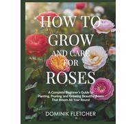 HOW TO GROW AND CARE FOR ROSES: A Complete Beginner’s Guide to Planting, Pruning, and Growing Beautiful Roses That Bloom All Year Round