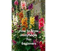 How to Grow Hollyhocks for Beginners: A Step-by-Step Guide to Growing Healthy, Hollyhocks from Seed to Bloom