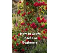 How To Grow Roses For Beginners: The Complete Beginner’s Guide to Growing Strong, Healthy, and Beautiful Roses in Any Garden