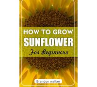 How to Grow sunflower For Beginners: The Ultimate Beginner's Guide to Growing, Caring For, and Harvesting Stunning Sunflowers at Home and Garden