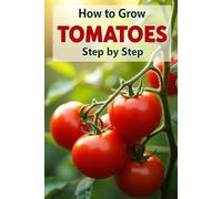 How to Grow Tomatoes: A complete step-by-step guide to growing tomatoes from seed to harvest: traditional and organic care methods, protection from diseases and pests