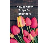 How To Grow Tulips For Beginners: A Simple Step-by-Step Guide to Planting, Caring, and Blooming Beautiful Tulips at Home