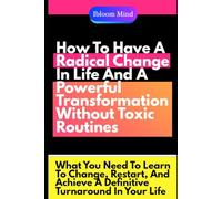 How To Have A Radical Change In Life And A Powerful Transformation Without Toxic Routines: What You Need To Learn To Change, Restart, And Achieve A Definitive Turnaround In Your Life