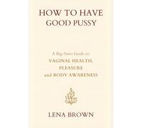 How to Have Good Pussy: A Big-Sister Guide to Vaginal Health, Pleasure, and Body Awareness