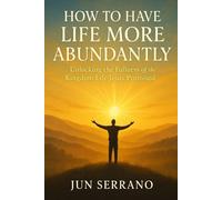 HOW TO HAVE LIFE MORE ABUNDANTLY: Unlocking the Fullness of the Kingdom Life Jesus Promised