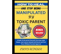 HOW TO HEAL AND STOP BEING MANIPULATED BY TOXIC PARENT: A Guide To Re-parent Yourself, Overcome Guilt, Shame, And Control, Rebuild Self-Worth And Find Peace Without Parental Approval