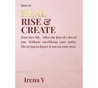 How to Heal Rise & Create.: Your New Life, After the Loss of a Loved One Without Sacrificing Your Whole Life Trying To Figure It Out On Your Own.
