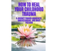 How to Heal Your Childhood Trauma: A Journey Toward Awareness, Understanding, and Inner Freedom