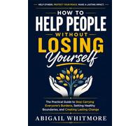 How to Help People Without Losing Yourself: The Practical Guide to Stop Carrying Everyone's Burdens, Setting Healthy Boundaries, and Creating Lasting Change