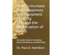 How To Increase Your Happiness and Enjoyment of Living Through the Appreciation of Roses: A Complete Guide to Cultivating Beauty, Mindfulness, and Well-Being
