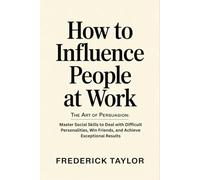 How to Influence People at Work: The Art of Persuasion: Master Social Skills to Deal with Difficult Personalities, Win Friends, and Achieve Exceptional Results