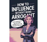 How to Influence Without Being Arrogant: Subtle Strategies to Win over Teams, Command Respect, and Accelerate Your Career
