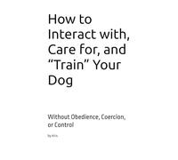 How to Interact with, Care for, and “Train” Your Dog: Without Obedience, Coercion, or Control (The Dog Language Series)