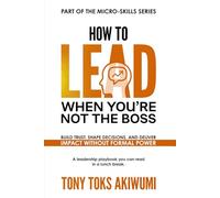 How to Lead When You’re Not the Boss: Build Trust, Shape Decisions, and Deliver Impact Without Formal Power