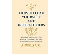 HOW TO LEAD YOURSELF AND INSPIRE OTHERS: A Guide on How to Unlock Your Potential, Earn Respect, and Make a Difference-Starting from Within