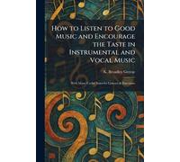 How to Listen to Good Music and Encourage the Taste in Instrumental and Vocal Music: With Many Useful Notes for Listener & Executant
