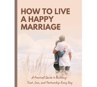 How to Live a Happy Marriage: Practical Secrets to Build Trust, Communication, and Lasting Love