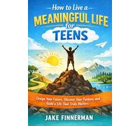 How to Live a Meaningful Life for Teens: Design Your Future, Discover Your Purpose, and Build a Living That Truly Matters