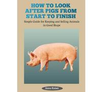 HOW TO LOOK AFTER PIGS FROM START TO FINISH: Simple Guide for Keeping and Selling Animals in Good Shape