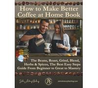 How to Make Better Coffee at Home Book: The Beans, Roast, Grind, Blend, Herbs & Spices, The Best Easy Steps Guide From Beginner to Great to Mastery