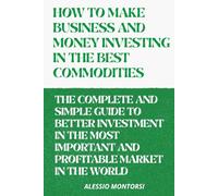HOW TO MAKE BUSINESS AND MONEY INVESTING IN THE BEST COMMODITIES VOLUME 2: THE COMPLETE AND SIMPLE GUIDE TO BETTER INVESTMENT IN THE MOST IMPORTANT ... MARKET IN THE WORLD (HOW TO BEST INVEST)