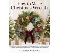 HOW TO MAKE CHRISTMAS WREATH: A Complete Step-by-Step Guide to Designing Stunning Christmas Wreaths: Timeless, Modern, Rustic, Kid-Friendly & Luxury Holiday Décor Made Easy