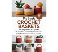 How to Make Crochet Baskets for Beginners & Experts: 25+ Stylish and Functional Designs with Easy Step-by-Step Patterns and Stitch Tutorials