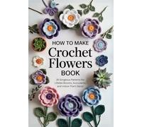 How to Make Crochet Flowers Book: 35 Gorgeous Patterns for Lifelike Blooms, Succulents, and Indoor Plant Decor