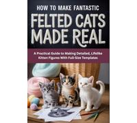 How to Make Fantastic Felted Cats Made Real: A Practical Guide to Making Detailed, Lifelike Kitten Figures With Full-Size Templates