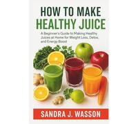 HOW TO MAKE HEALTHY JUICE: A Beginner’s Guide to Making Healthy Juices at Home for Weight Loss, Detox, and Energy Boost
